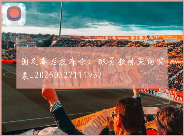 国足赛后发布会：球员教练采访实录_20260527111937