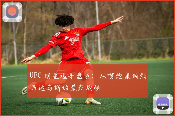 UFC 明星选手盘点：从嘴炮康纳到马达乌斯的最新战绩