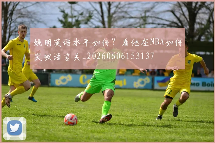 姚明英语水平如何？看他在NBA如何突破语言关_20260606153137